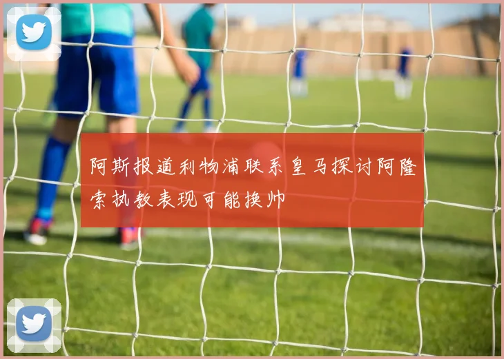 阿斯报道利物浦联系皇马探讨阿隆索执教表现可能换帅