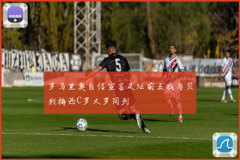 罗马里奥自信宣言足坛前五我与贝利梅西C罗大罗同列