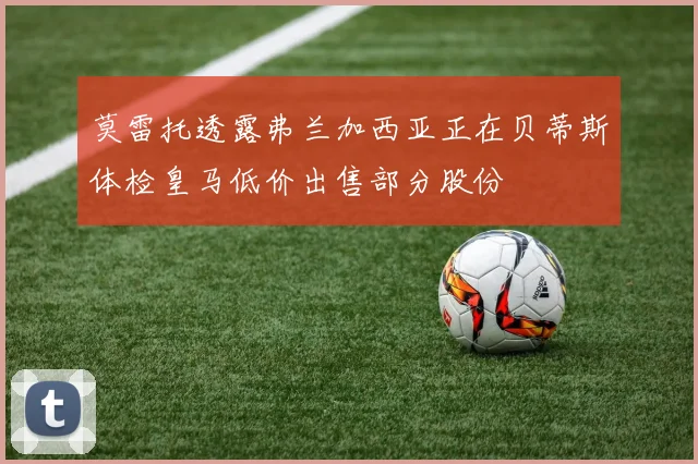 莫雷托透露弗兰加西亚正在贝蒂斯体检皇马低价出售部分股份