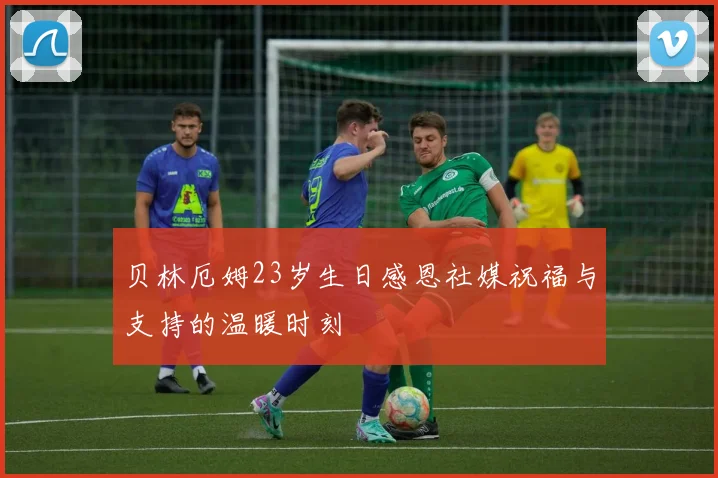 贝林厄姆23岁生日感恩社媒祝福与支持的温暖时刻