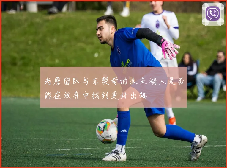 老詹留队与东契奇的未来湖人是否能在放弃中找到更好出路