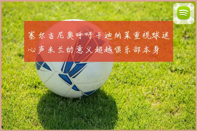 塞尔吉尼奥呼吁卡迪纳莱重视球迷心声米兰的意义超越俱乐部本身