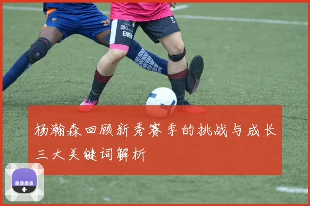 杨瀚森回顾新秀赛季的挑战与成长三大关键词解析