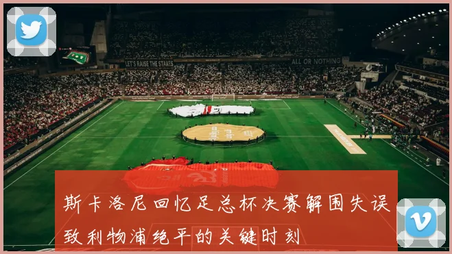 斯卡洛尼回忆足总杯决赛解围失误致利物浦绝平的关键时刻