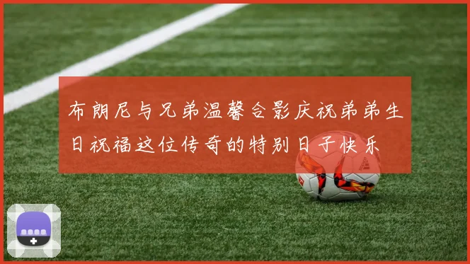 布朗尼与兄弟温馨合影庆祝弟弟生日祝福这位传奇的特别日子快乐