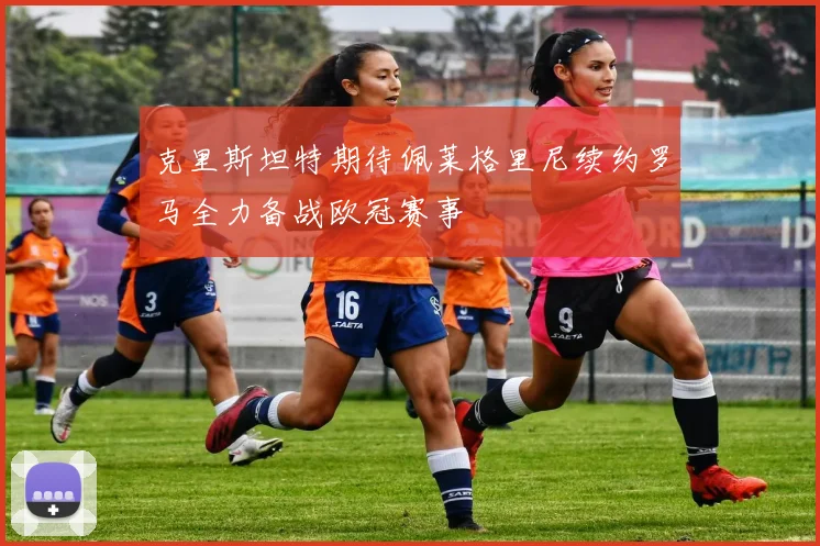 克里斯坦特期待佩莱格里尼续约罗马全力备战欧冠赛事