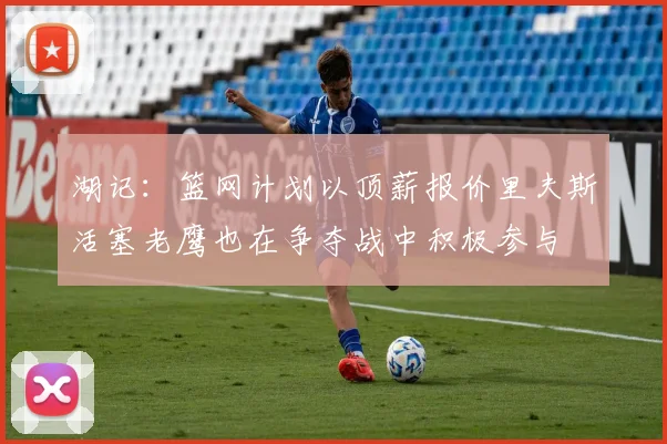 湖记：篮网计划以顶薪报价里夫斯活塞老鹰也在争夺战中积极参与
