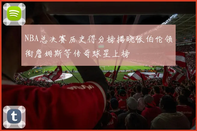 NBA总决赛历史得分榜揭晓张伯伦领衔詹姆斯等传奇球星上榜