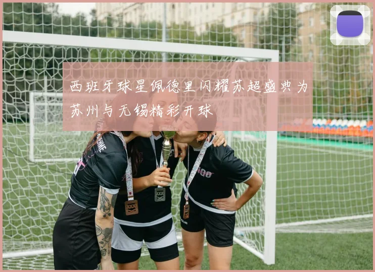 西班牙球星佩德里闪耀苏超盛典为苏州与无锡精彩开球