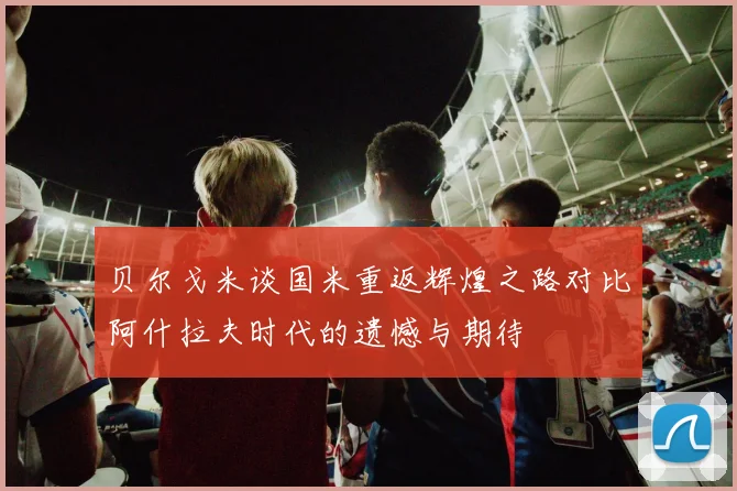 贝尔戈米谈国米重返辉煌之路对比阿什拉夫时代的遗憾与期待