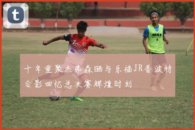 十年重聚杰弗森晒与乐福JR香波特合影回忆总决赛辉煌时刻