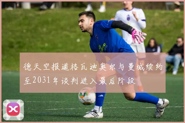 德天空报道格瓦迪奥尔与曼城续约至2031年谈判进入最后阶段