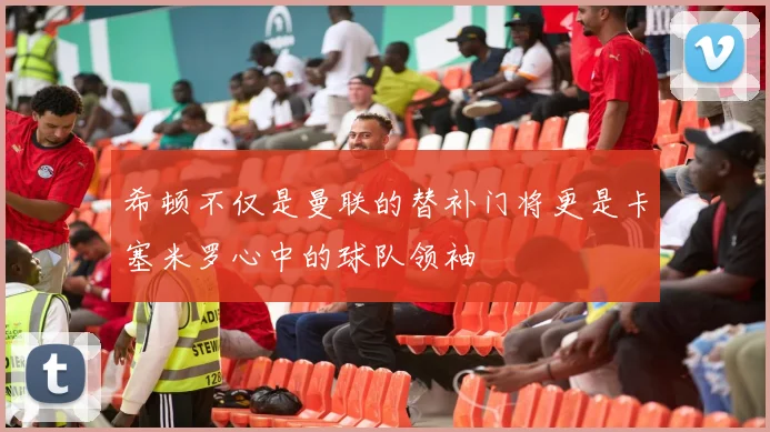 希顿不仅是曼联的替补门将更是卡塞米罗心中的球队领袖