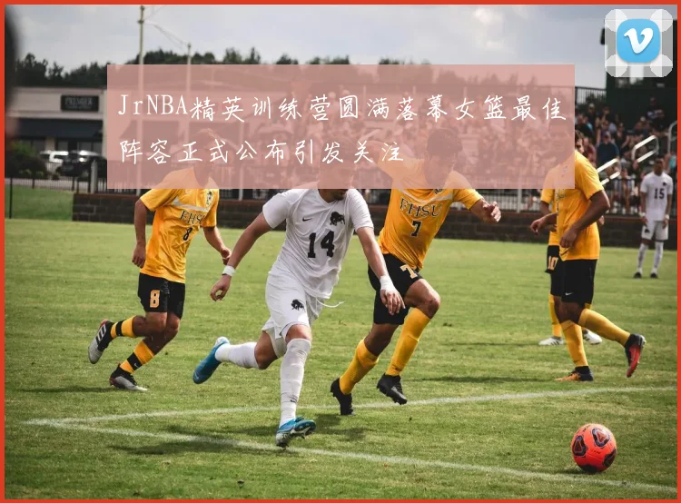 JrNBA精英训练营圆满落幕女篮最佳阵容正式公布引发关注