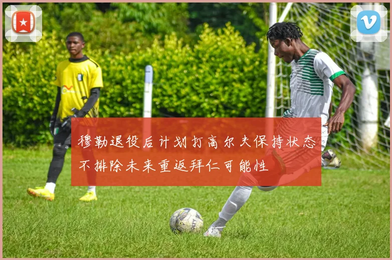 穆勒退役后计划打高尔夫保持状态不排除未来重返拜仁可能性
