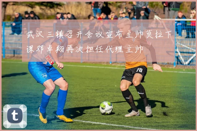武汉三镇召开会议宣布主帅莫拉下课邓卓翔再次担任代理主帅