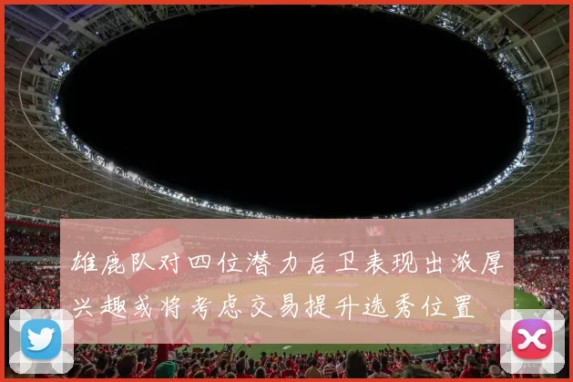 雄鹿队对四位潜力后卫表现出浓厚兴趣或将考虑交易提升选秀位置