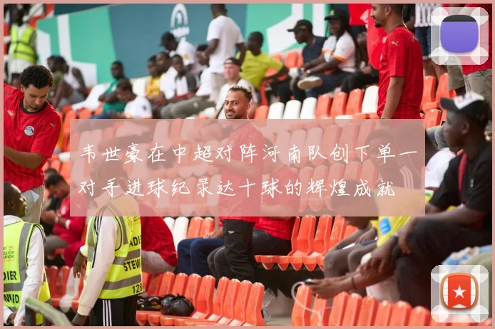 韦世豪在中超对阵河南队创下单一对手进球纪录达十球的辉煌成就