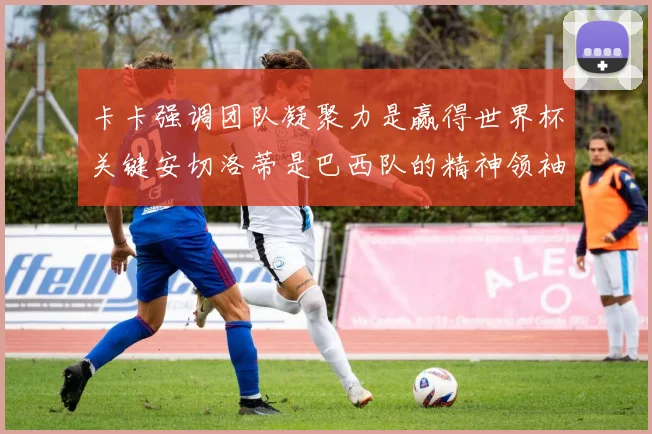 卡卡强调团队凝聚力是赢得世界杯关键安切洛蒂是巴西队的精神领袖