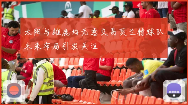 太阳与雄鹿均无意交易莫兰特球队未来布局引发关注