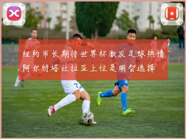 纽约市长期待世界杯激发足球热情阿尔特塔让拉亚上位是明智选择