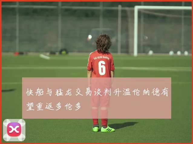快船与猛龙交易谈判升温伦纳德有望重返多伦多