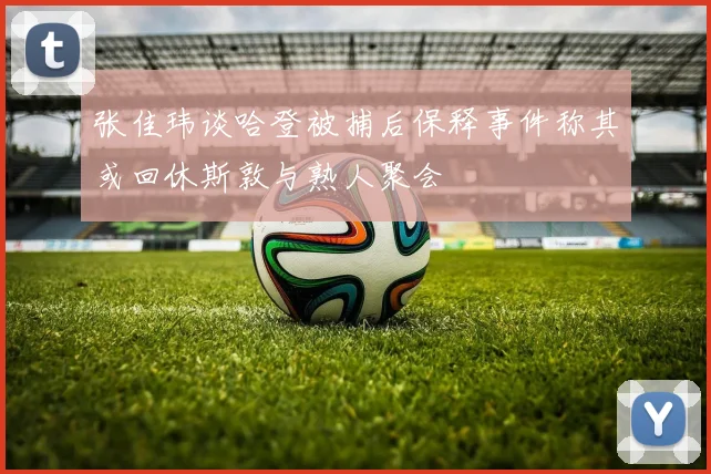 张佳玮谈哈登被捕后保释事件称其或回休斯敦与熟人聚会