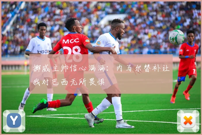 挪威主帅信心满满：内马尔替补让我对巴西无所畏惧