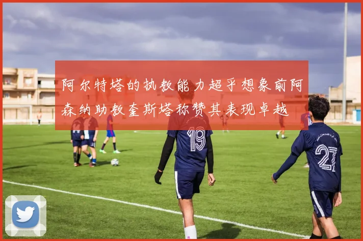 阿尔特塔的执教能力超乎想象前阿森纳助教奎斯塔称赞其表现卓越