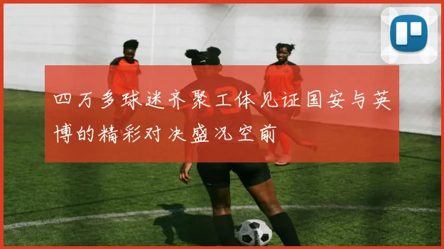 四万多球迷齐聚工体见证国安与英博的精彩对决盛况空前