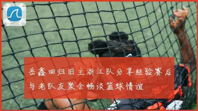 岳鑫回归旧主浙江队分享经验赛后与老队友聚会畅谈篮球情谊